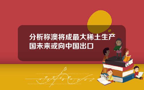 分析称澳将成最大稀土生产国未来或向中国出口