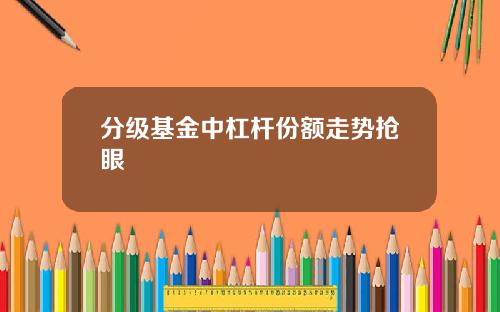 分级基金中杠杆份额走势抢眼 分级基金中杠杆份额走势抢眼