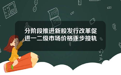 分阶段推进新股发行改革促进一二级市场价格逐步接轨 分阶段推进新股发行改革促进一二级市场价格逐步接轨