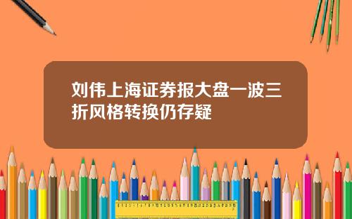 刘伟上海证券报大盘一波三折风格转换仍存疑