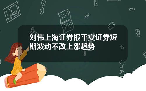 刘伟上海证券报平安证券短期波动不改上涨趋势