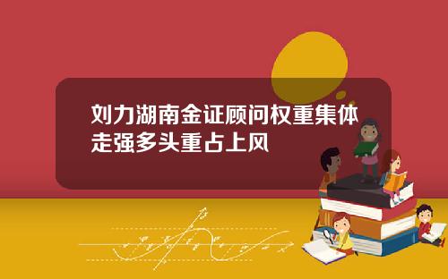 刘力湖南金证顾问权重集体走强多头重占上风
