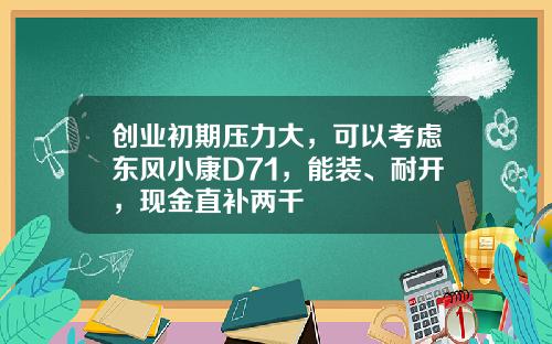 创业初期压力大，可以考虑东风小康D71，能装、耐开，现金直补两千