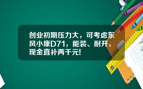 创业初期压力大，可考虑东风小康D71，能装、耐开，现金直补两千元!