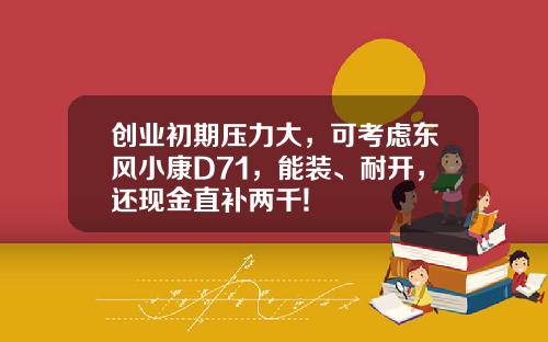 创业初期压力大，可考虑东风小康D71，能装、耐开，还现金直补两千!