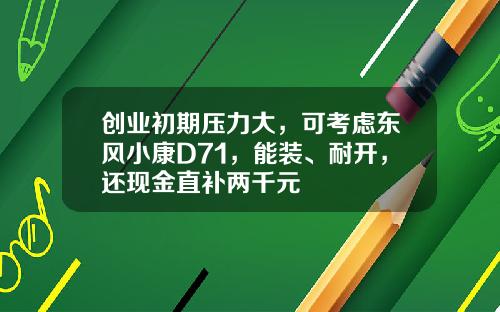 创业初期压力大，可考虑东风小康D71，能装、耐开，还现金直补两千元