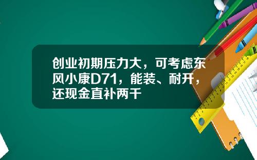 创业初期压力大，可考虑东风小康D71，能装、耐开，还现金直补两千