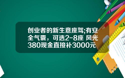 创业者的新生意座驾;有安全气囊，可选2-8座 风光380现金直接补3000元!