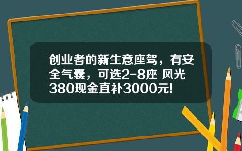 创业者的新生意座驾，有安全气囊，可选2-8座 风光380现金直补3000元!