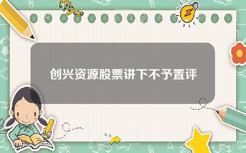 创兴资源股票讲下不予置评
