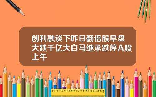 创利融谈下昨日翻倍股早盘大跌千亿大白马继承跌停A股上午