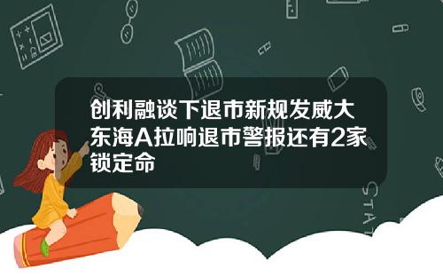 创利融谈下退市新规发威大东海A拉响退市警报还有2家锁定命