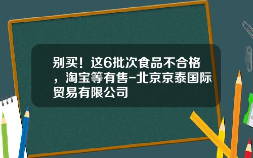 别买！这6批次食品不合格，淘宝等有售-北京京泰国际贸易有限公司