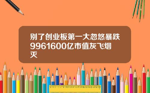 别了创业板第一大忽悠暴跌9961600亿市值灰飞烟灭