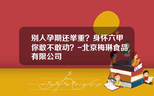 别人孕期还举重？身怀六甲你敢不敢动？-北京梅琳食品有限公司