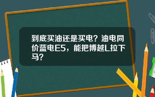 到底买油还是买电？油电同价蓝电E5，能把博越L拉下马？