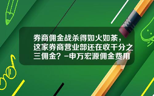 券商佣金战杀得如火如荼，这家券商营业部还在收千分之三佣金？-申万宏源佣金费用多少