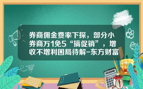 券商佣金费率下探，部分小券商万1免5“搞促销”，增收不增利困局待解-东方财富佣金多少