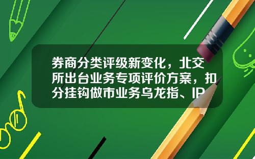 券商分类评级新变化，北交所出台业务专项评价方案，扣分挂钩做市业务乌龙指、IPO撤否比例-指数基金评级