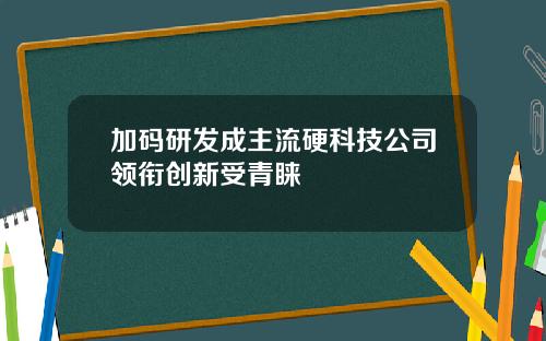 加码研发成主流硬科技公司领衔创新受青睐
