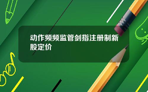 动作频频监管剑指注册制新股定价