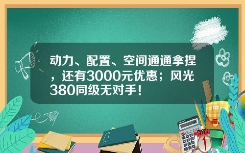 动力、配置、空间通通拿捏，还有3000元优惠；风光380同级无对手！