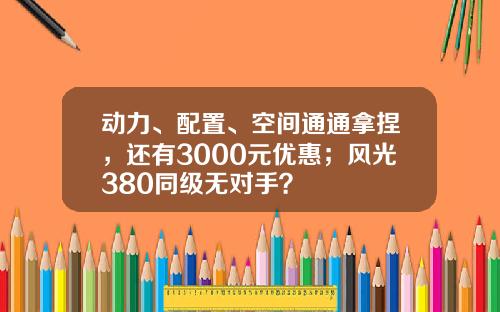 动力、配置、空间通通拿捏，还有3000元优惠；风光380同级无对手？