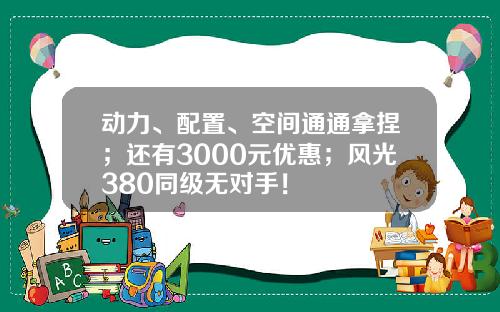 动力、配置、空间通通拿捏；还有3000元优惠；风光380同级无对手！