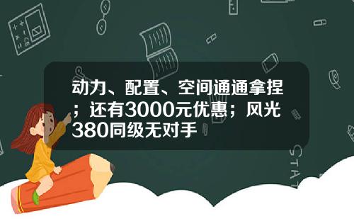 动力、配置、空间通通拿捏；还有3000元优惠；风光380同级无对手