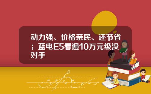 动力强、价格亲民、还节省；蓝电E5看遍10万元级没对手