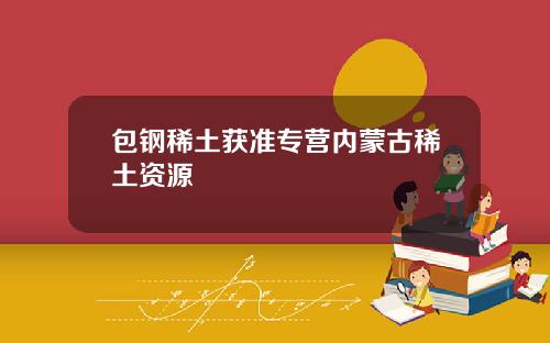 包钢稀土获准专营内蒙古稀土资源