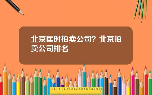 北京匡时拍卖公司？北京拍卖公司排名