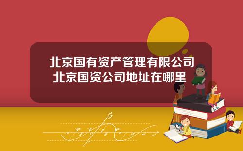 北京国有资产管理有限公司 北京国资公司地址在哪里