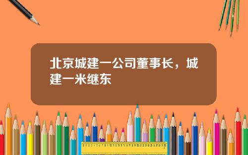 北京城建一公司董事长，城建一米继东
