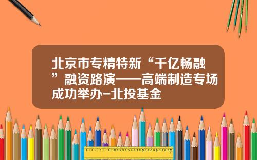 北京市专精特新“千亿畅融”融资路演——高端制造专场成功举办-北投基金