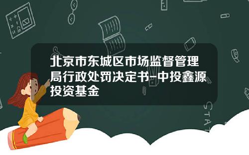 北京市东城区市场监督管理局行政处罚决定书-中投鑫源投资基金