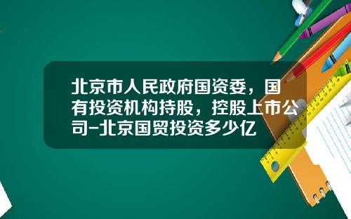 北京市人民政府国资委，国有投资机构持股，控股上市公司-北京国贸投资多少亿