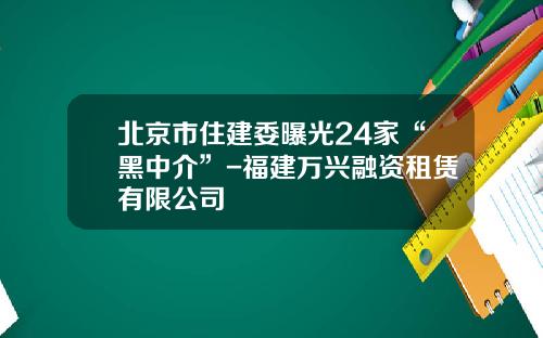 北京市住建委曝光24家“黑中介”-福建万兴融资租赁有限公司