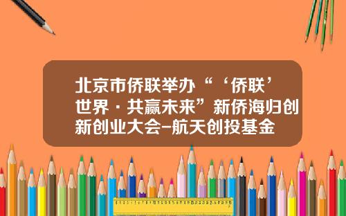 北京市侨联举办“‘侨联’世界·共赢未来”新侨海归创新创业大会-航天创投基金