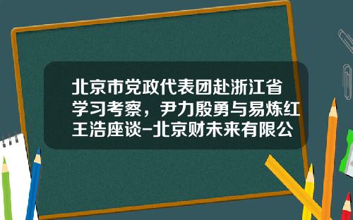 北京市党政代表团赴浙江省学习考察，尹力殷勇与易炼红王浩座谈-北京财未来有限公司