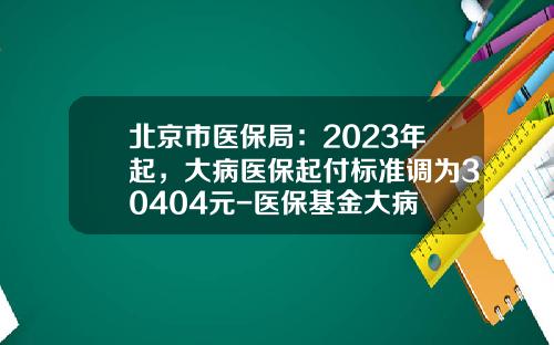 北京市医保局：2023年起，大病医保起付标准调为30404元-医保基金大病