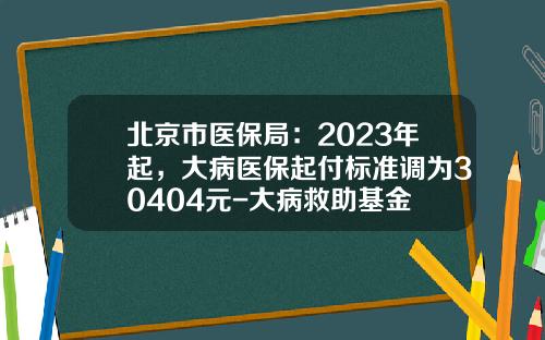 北京市医保局：2023年起，大病医保起付标准调为30404元-大病救助基金