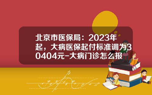 北京市医保局：2023年起，大病医保起付标准调为30404元-大病门诊怎么报销多少