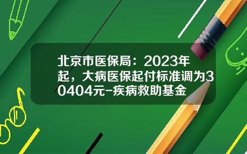 北京市医保局：2023年起，大病医保起付标准调为30404元-疾病救助基金