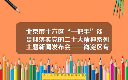 北京市十六区“一把手”谈贯彻落实党的二十大精神系列主题新闻发布会——海淀区专场召开-北京财未来有限公司