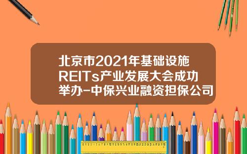 北京市2021年基础设施REITs产业发展大会成功举办-中保兴业融资担保公司