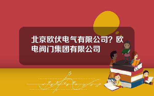 北京欧伏电气有限公司？欧电阀门集团有限公司