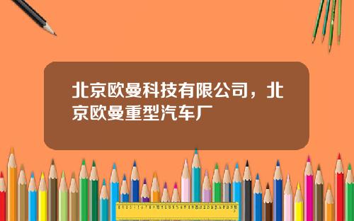 北京欧曼科技有限公司，北京欧曼重型汽车厂