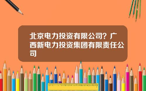 北京电力投资有限公司？广西新电力投资集团有限责任公司