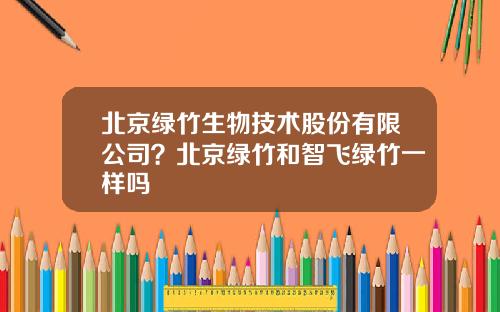北京绿竹生物技术股份有限公司？北京绿竹和智飞绿竹一样吗